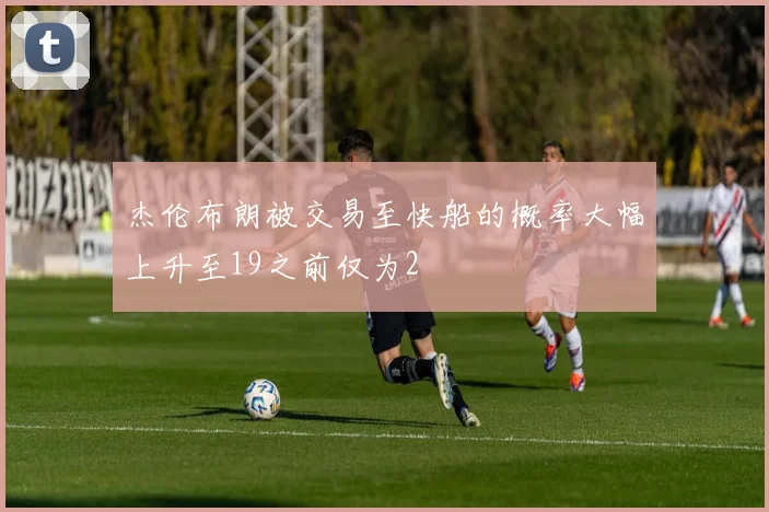 杰伦布朗被交易至快船的概率大幅上升至19之前仅为2