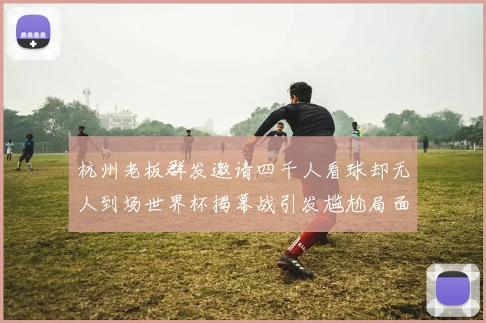 杭州老板群发邀请四千人看球却无人到场世界杯揭幕战引发尴尬局面