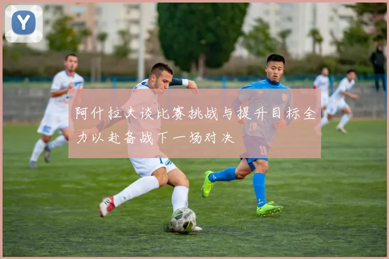 阿什拉夫谈比赛挑战与提升目标全力以赴备战下一场对决