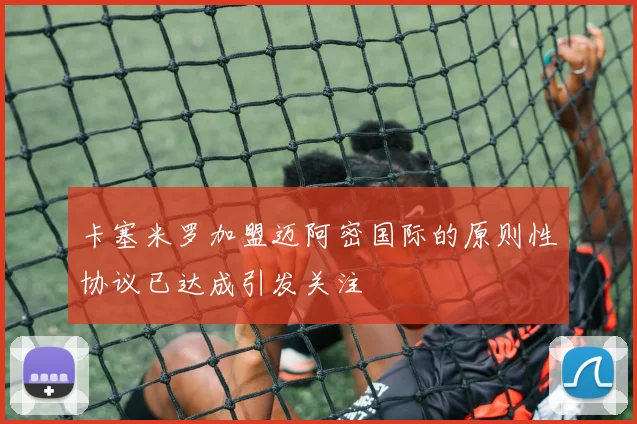 卡塞米罗加盟迈阿密国际的原则性协议已达成引发关注