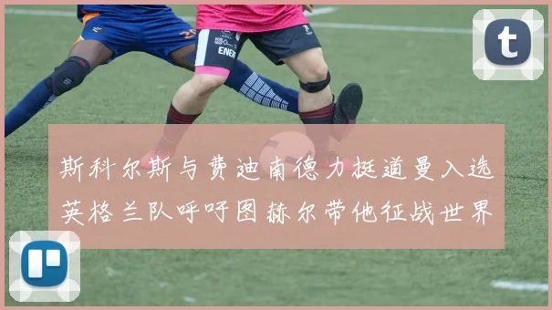 斯科尔斯与费迪南德力挺道曼入选英格兰队呼吁图赫尔带他征战世界杯