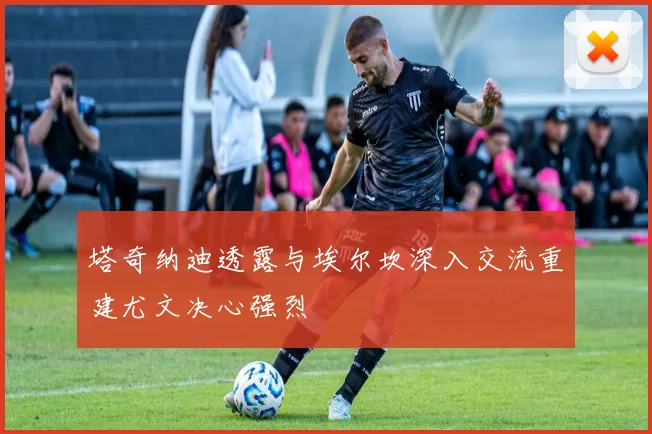 塔奇纳迪透露与埃尔坎深入交流重建尤文决心强烈