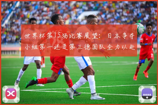 世界杯第15场比赛展望：日本争夺小组第一还是第三德国队全力以赴不轻言放水
