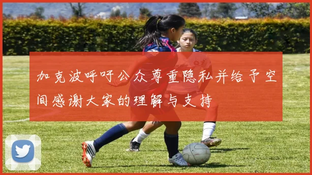加克波呼吁公众尊重隐私并给予空间感谢大家的理解与支持