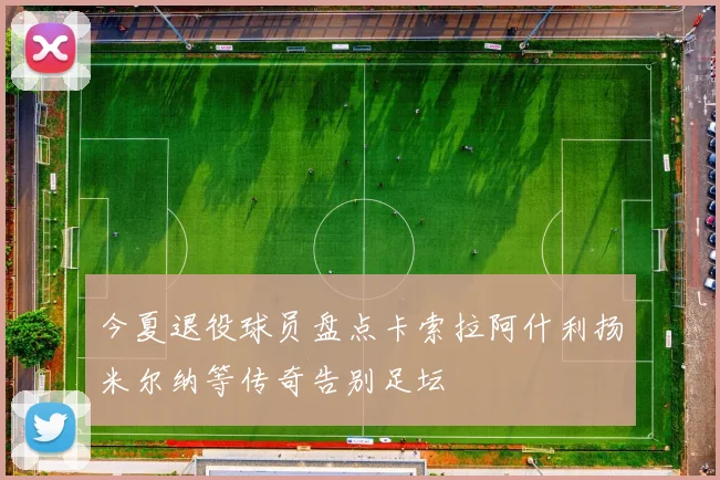 今夏退役球员盘点卡索拉阿什利扬米尔纳等传奇告别足坛