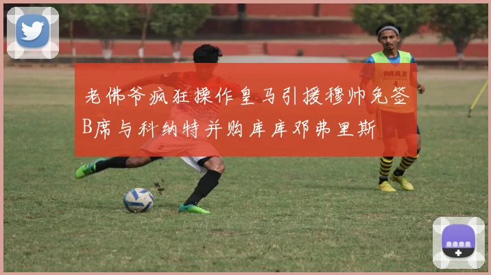 老佛爷疯狂操作皇马引援穆帅免签B席与科纳特并购库库邓弗里斯