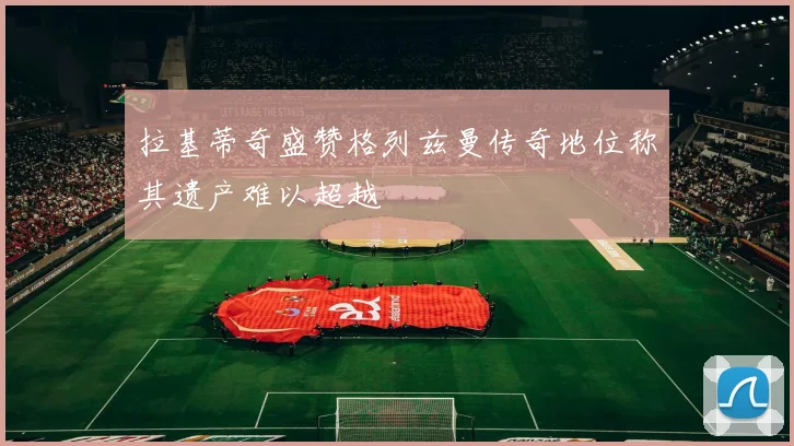 拉基蒂奇盛赞格列兹曼传奇地位称其遗产难以超越