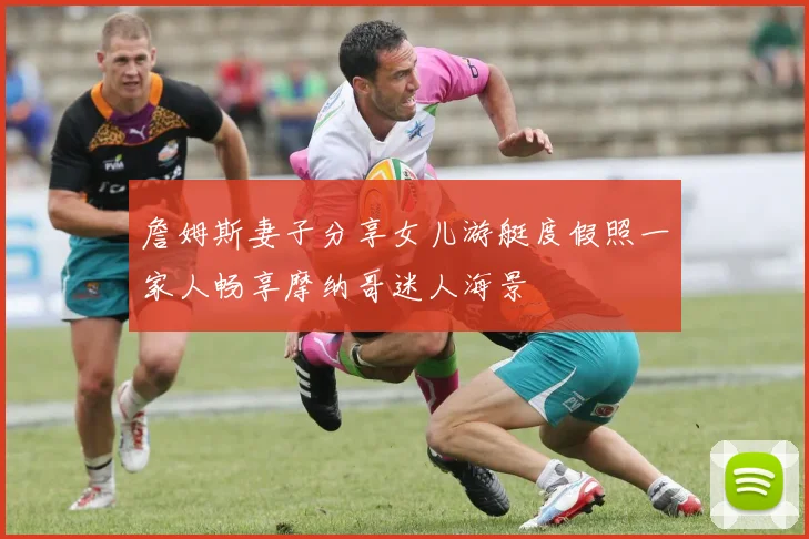 詹姆斯妻子分享女儿游艇度假照一家人畅享摩纳哥迷人海景