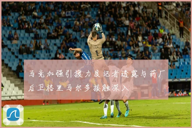 马竞加强引援力度记者透露与药厂后卫格里马尔多接触深入