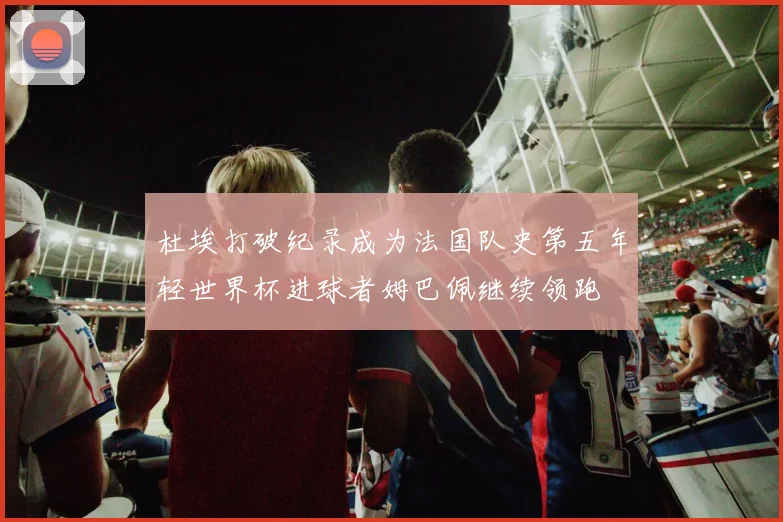 杜埃打破纪录成为法国队史第五年轻世界杯进球者姆巴佩继续领跑