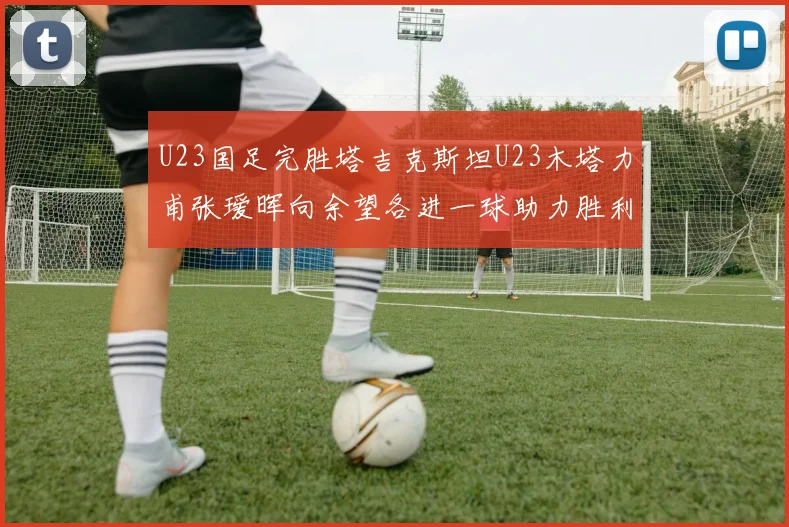 U23国足完胜塔吉克斯坦U23木塔力甫张瑷晖向余望各进一球助力胜利