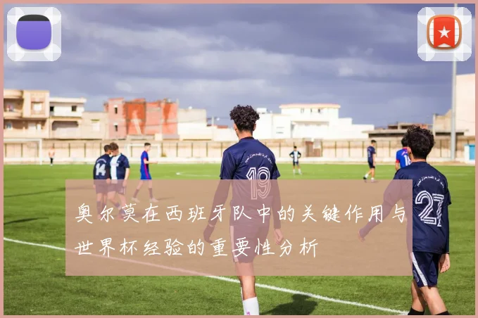 奥尔莫在西班牙队中的关键作用与世界杯经验的重要性分析