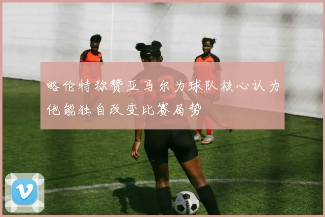 略伦特称赞亚马尔为球队核心认为他能独自改变比赛局势