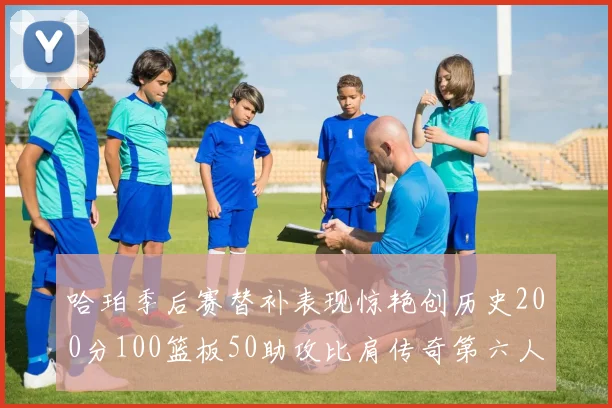哈珀季后赛替补表现惊艳创历史200分100篮板50助攻比肩传奇第六人