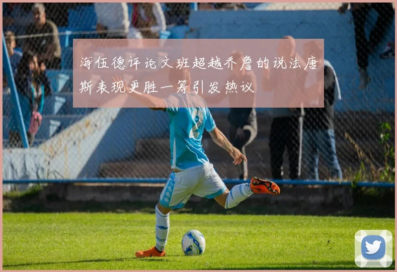 海伍德评论文班超越乔詹的说法唐斯表现更胜一筹引发热议