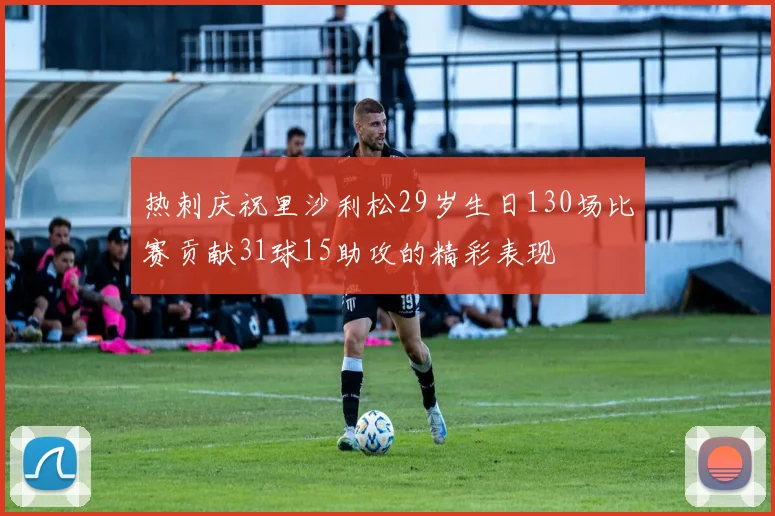 热刺庆祝里沙利松29岁生日130场比赛贡献31球15助攻的精彩表现
