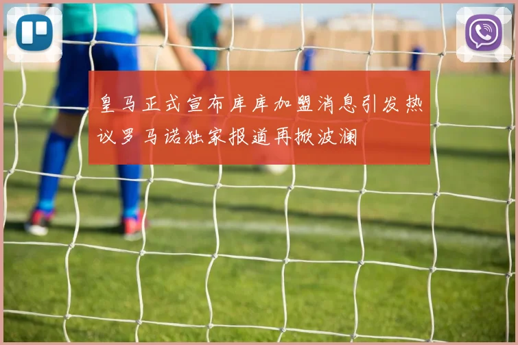 皇马正式宣布库库加盟消息引发热议罗马诺独家报道再掀波澜