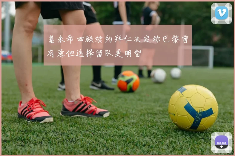基米希回顾续约拜仁决定称巴黎曾有意但选择留队更明智