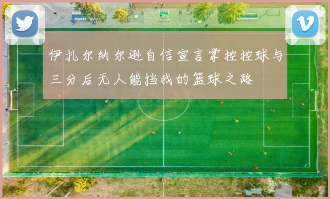 伊扎尔纳尔逊自信宣言掌控控球与三分后无人能挡我的篮球之路