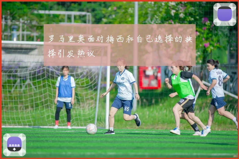 罗马里奥面对梅西和自己选择的抉择引发热议