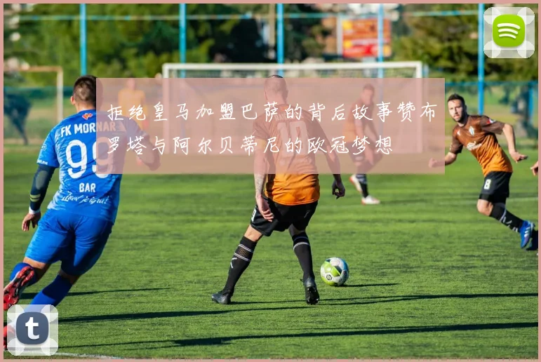 拒绝皇马加盟巴萨的背后故事赞布罗塔与阿尔贝蒂尼的欧冠梦想