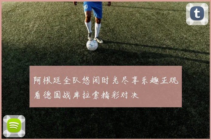 阿根廷全队悠闲时光尽享乐趣正观看德国战库拉索精彩对决