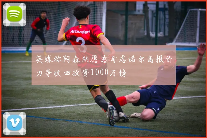 英媒称阿森纳愿意考虑诺尔高报价力争收回投资1000万镑
