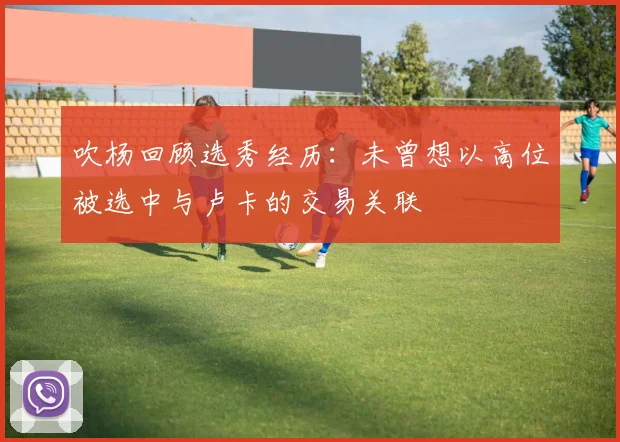 吹杨回顾选秀经历：未曾想以高位被选中与卢卡的交易关联