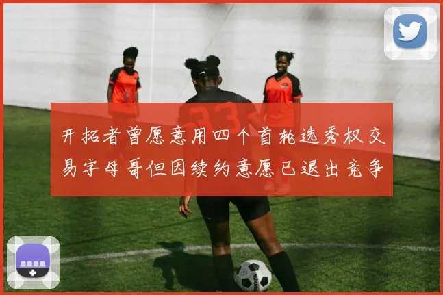 开拓者曾愿意用四个首轮选秀权交易字母哥但因续约意愿已退出竞争