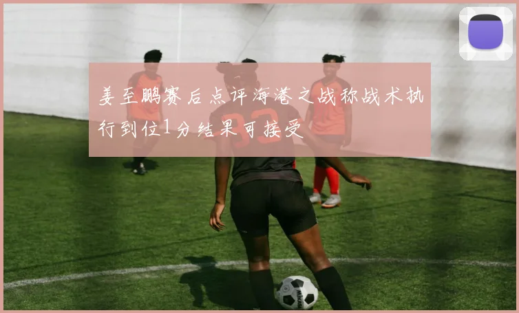 姜至鹏赛后点评海港之战称战术执行到位1分结果可接受