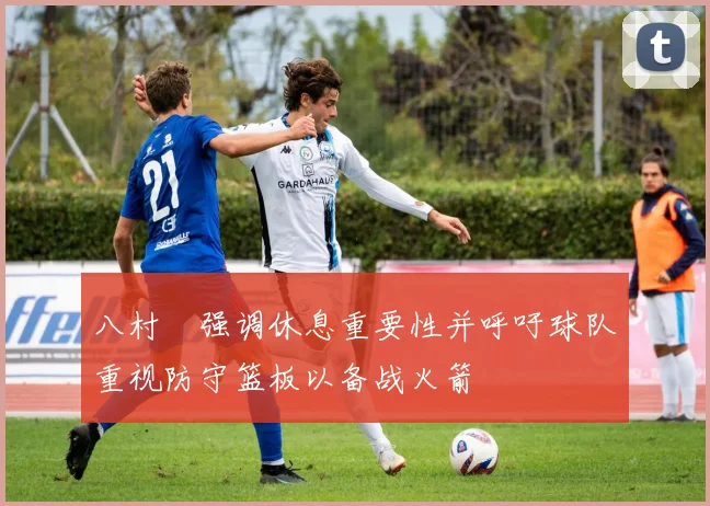 八村塁强调休息重要性并呼吁球队重视防守篮板以备战火箭