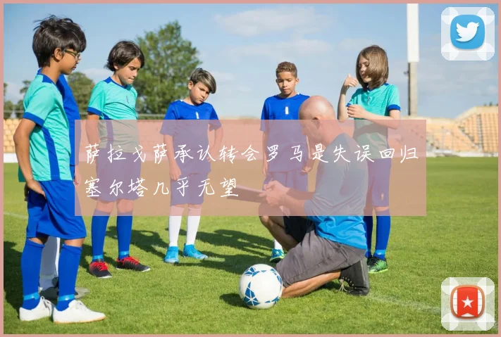 萨拉戈萨承认转会罗马是失误回归塞尔塔几乎无望